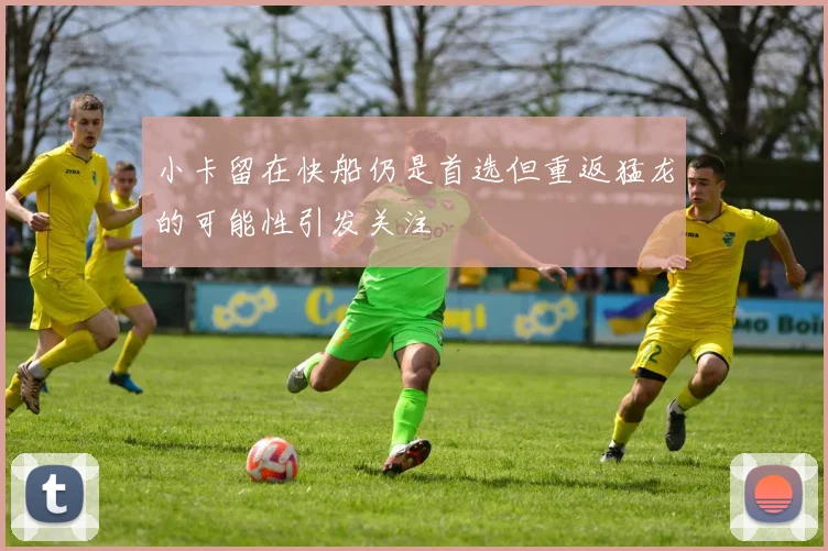 小卡留在快船仍是首选但重返猛龙的可能性引发关注