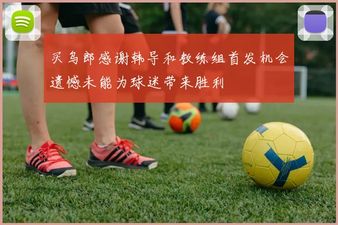 买乌郎感谢韩导和教练组首发机会遗憾未能为球迷带来胜利