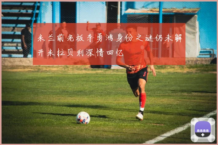 米兰前老板李勇鸿身份之谜仍未解开米拉贝利深情回忆