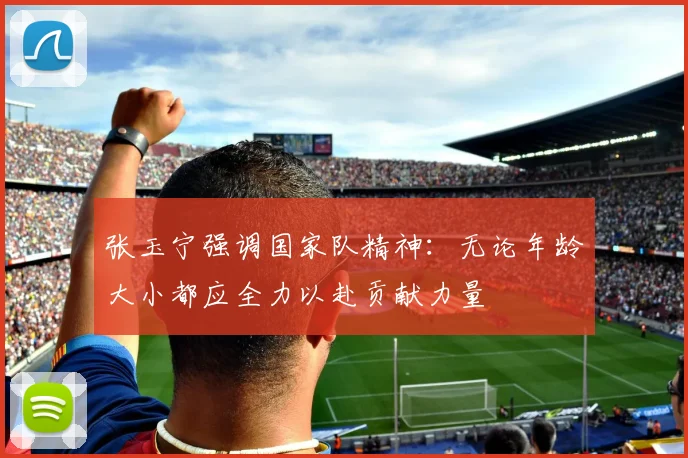 张玉宁强调国家队精神：无论年龄大小都应全力以赴贡献力量