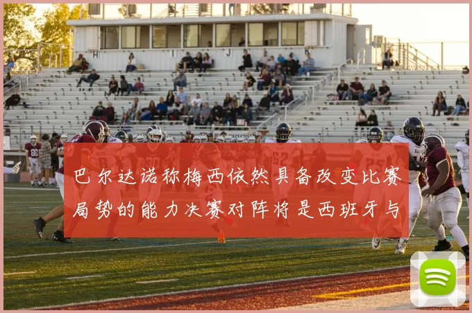 巴尔达诺称梅西依然具备改变比赛局势的能力决赛对阵将是西班牙与阿根廷