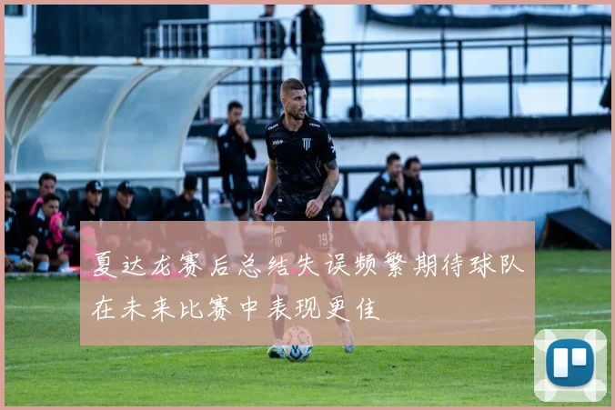 夏达龙赛后总结失误频繁期待球队在未来比赛中表现更佳