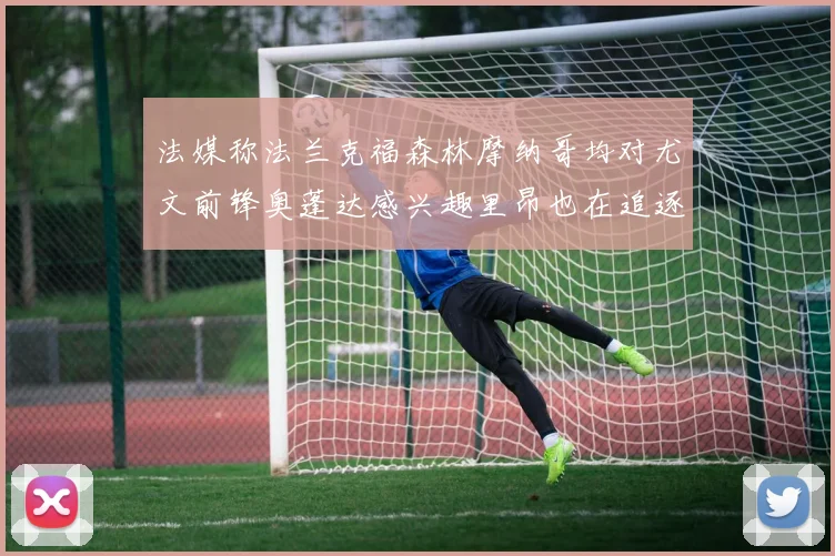 法媒称法兰克福森林摩纳哥均对尤文前锋奥蓬达感兴趣里昂也在追逐他