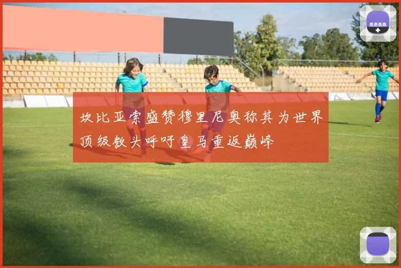 坎比亚索盛赞穆里尼奥称其为世界顶级教头呼吁皇马重返巅峰