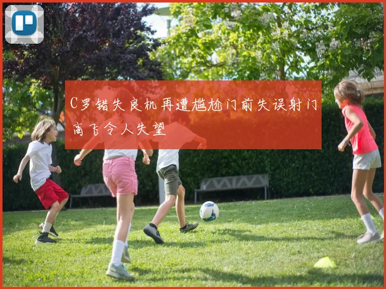 C罗错失良机再遭尴尬门前失误射门高飞令人失望