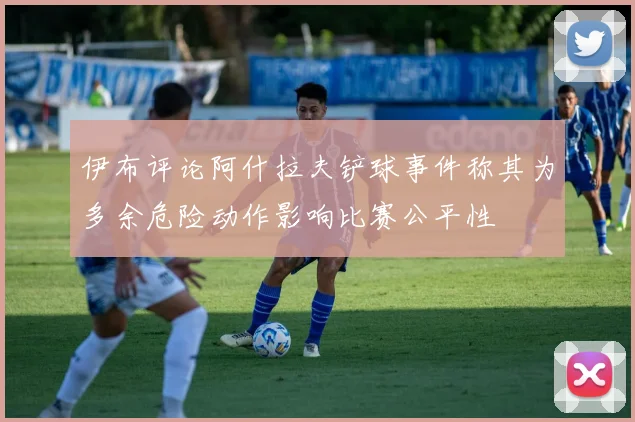 伊布评论阿什拉夫铲球事件称其为多余危险动作影响比赛公平性