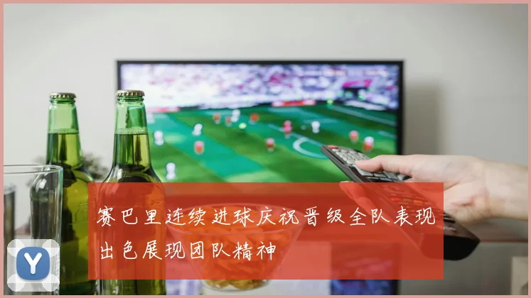 赛巴里连续进球庆祝晋级全队表现出色展现团队精神